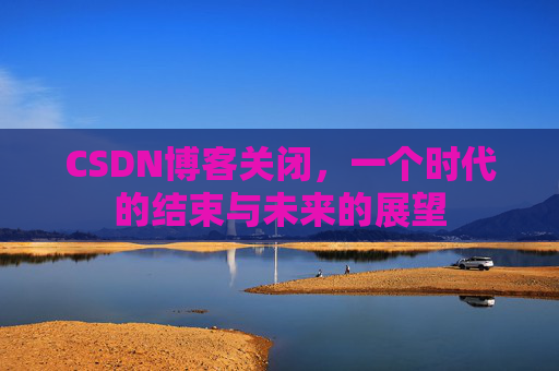 CSDN博客关闭，一个时代的结束与未来的展望